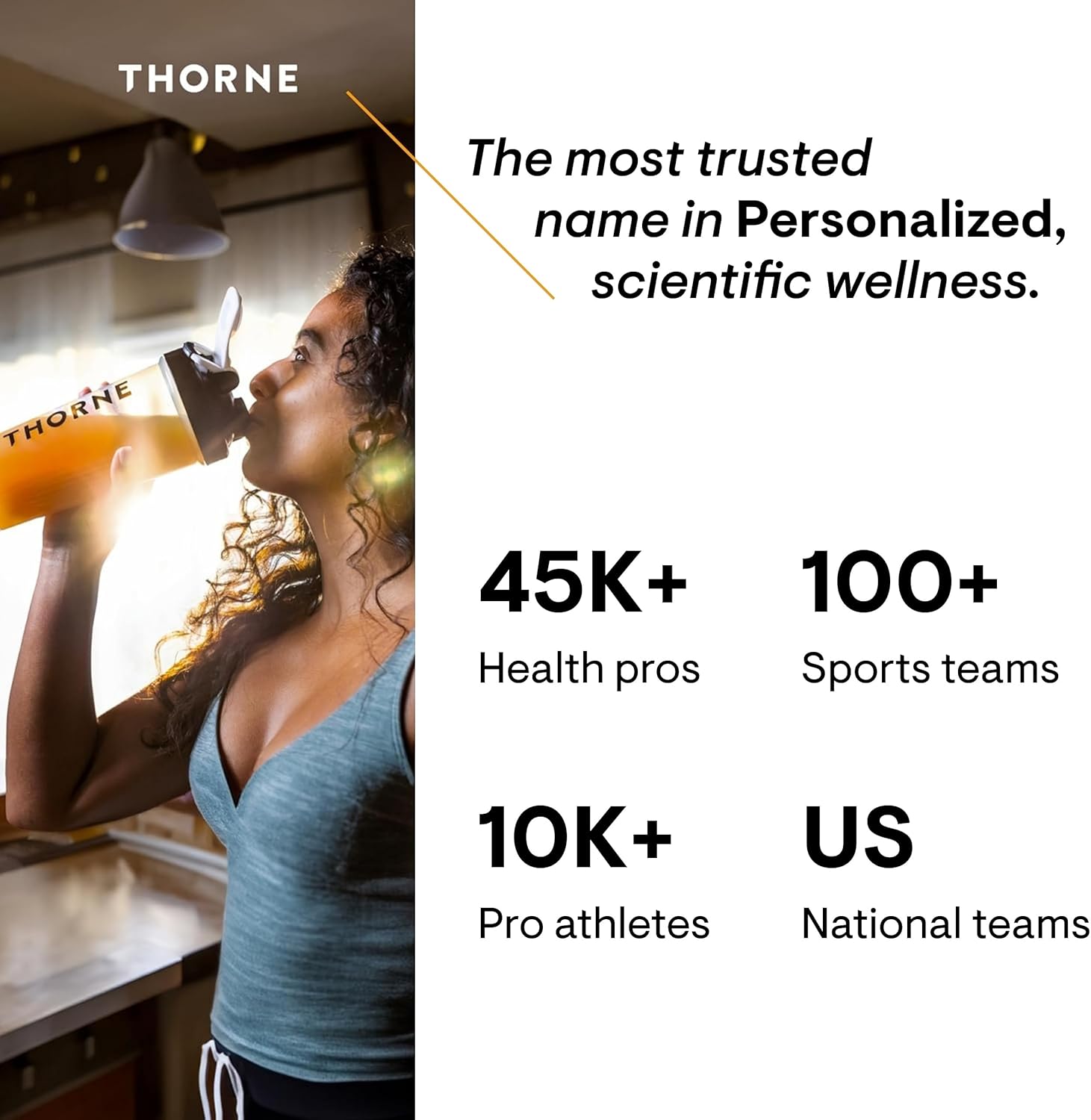 Establishes credibility by showcasing the brand's widespread use among health professionals, athletes, and sports teams. Positions Thorne as a trusted, scientifically-backed wellness brand for…