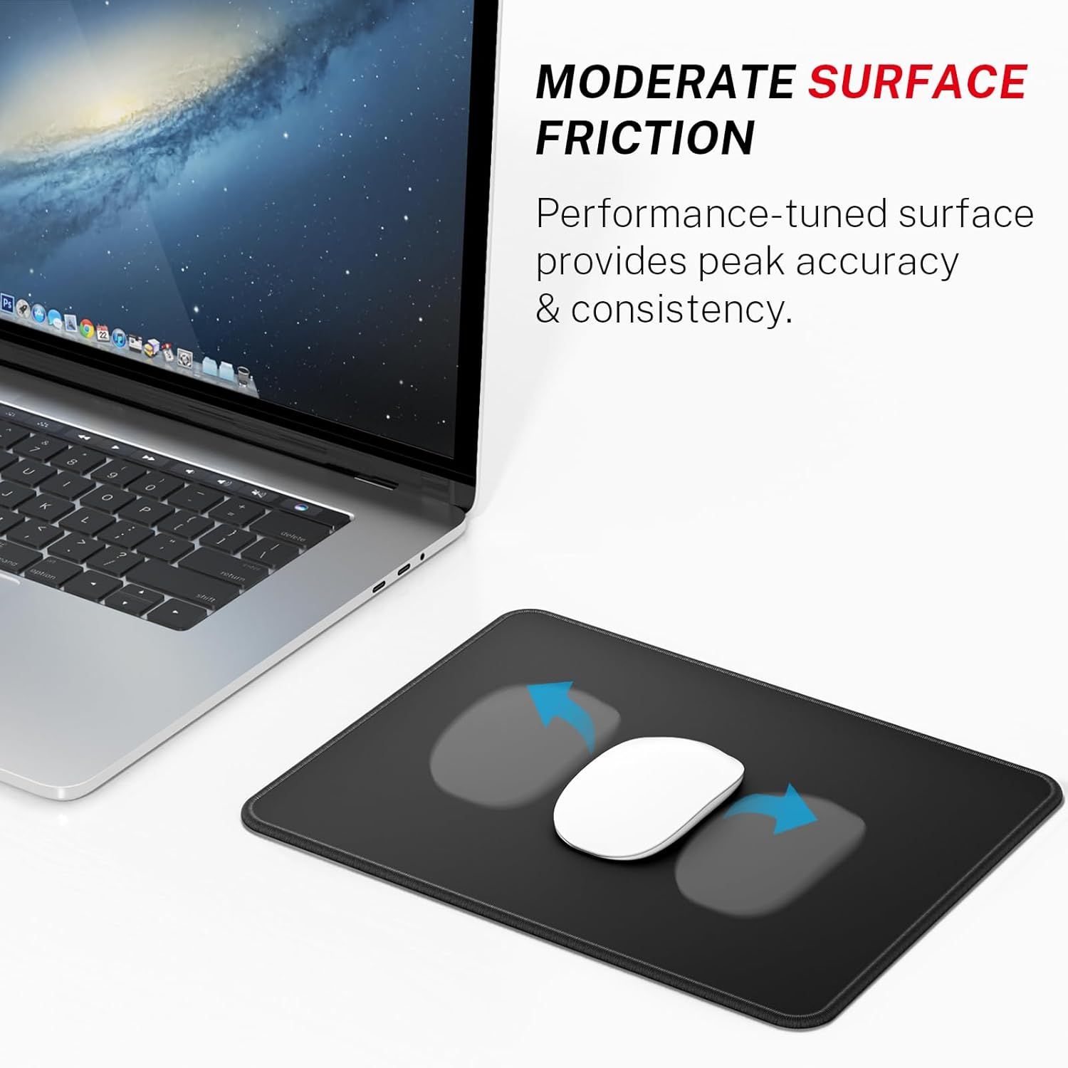 Communicates that the mouse pad surface is engineered with moderate friction to deliver peak accuracy and consistency for precise mouse control.