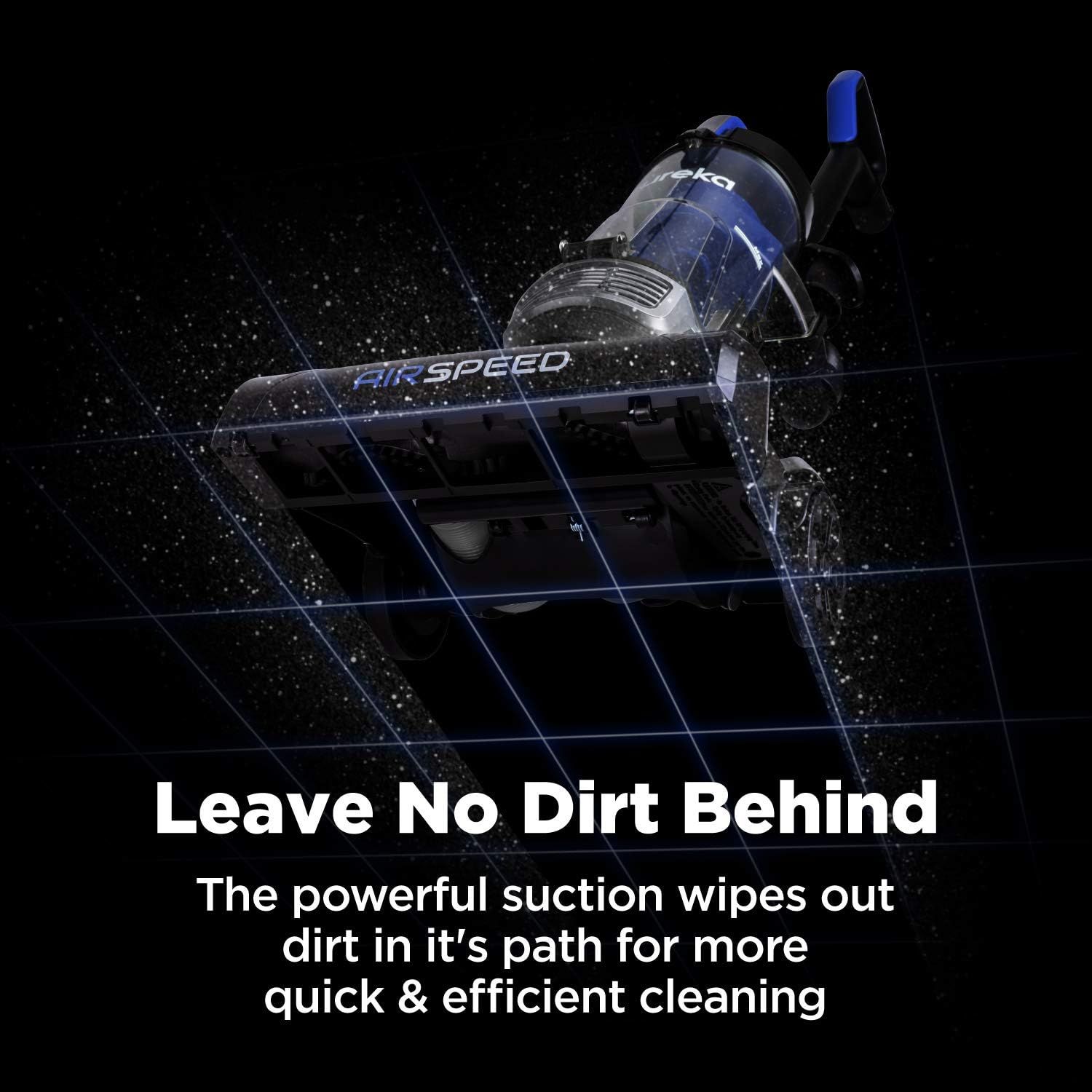 Communicates the vacuum's powerful suction capability that ensures thorough cleaning by wiping out dirt in its path, emphasizing quick and efficient performance.