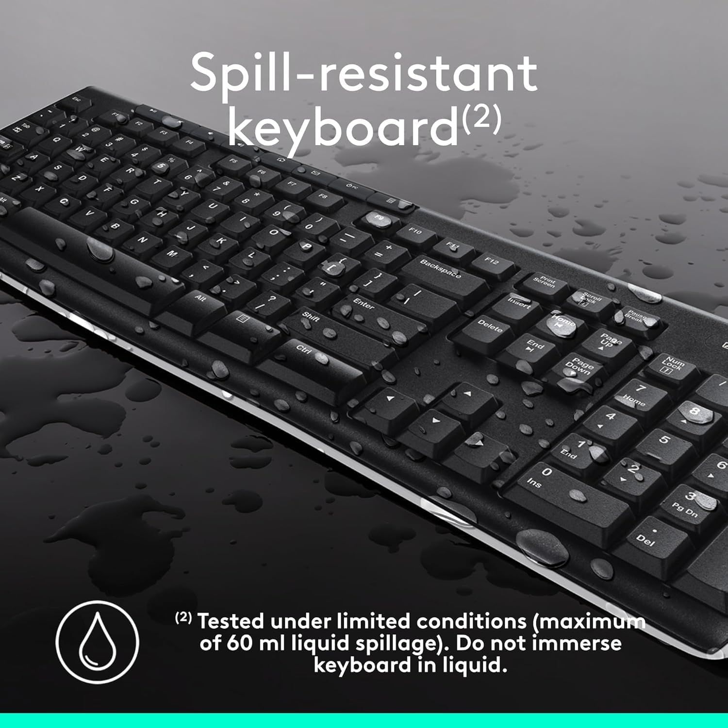 Communicates that the keyboard is spill-resistant and can withstand liquid exposure, reassuring shoppers about durability and protection against accidental spills.