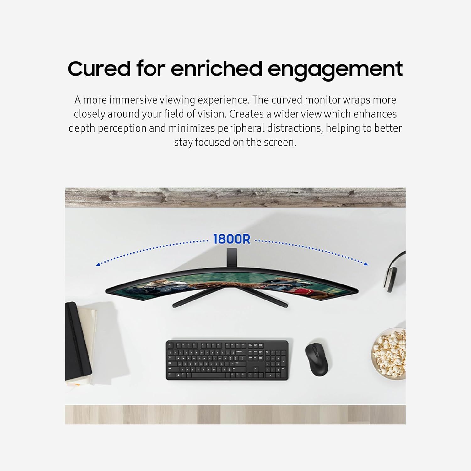 Communicates the benefit of the curved monitor design, emphasizing how it creates a more immersive viewing experience that enhances focus and reduces peripheral distractions.