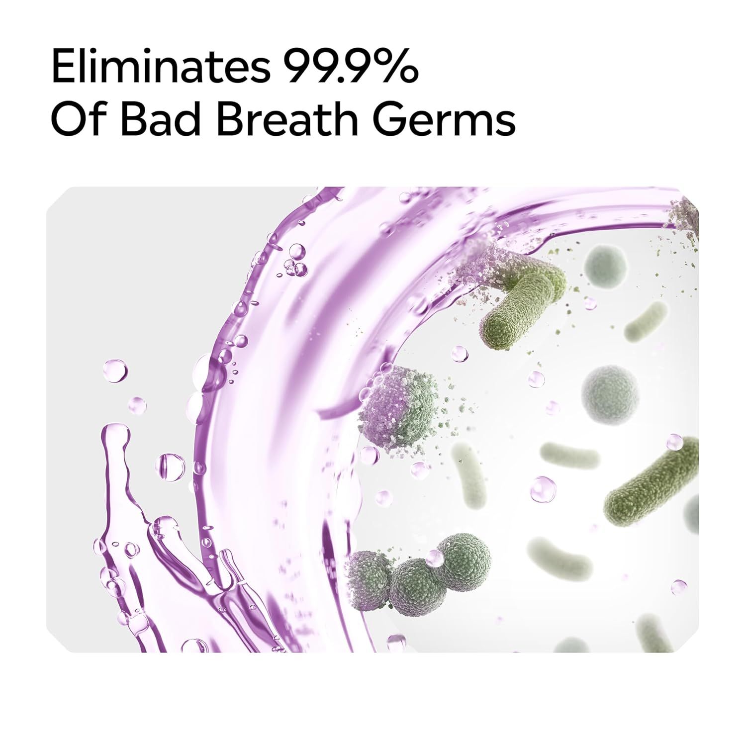 Communicates the product's effectiveness at eliminating bad breath germs using a bold quantifiable claim to build confidence in its performance. Highlights the core benefit of eliminating bad breath…