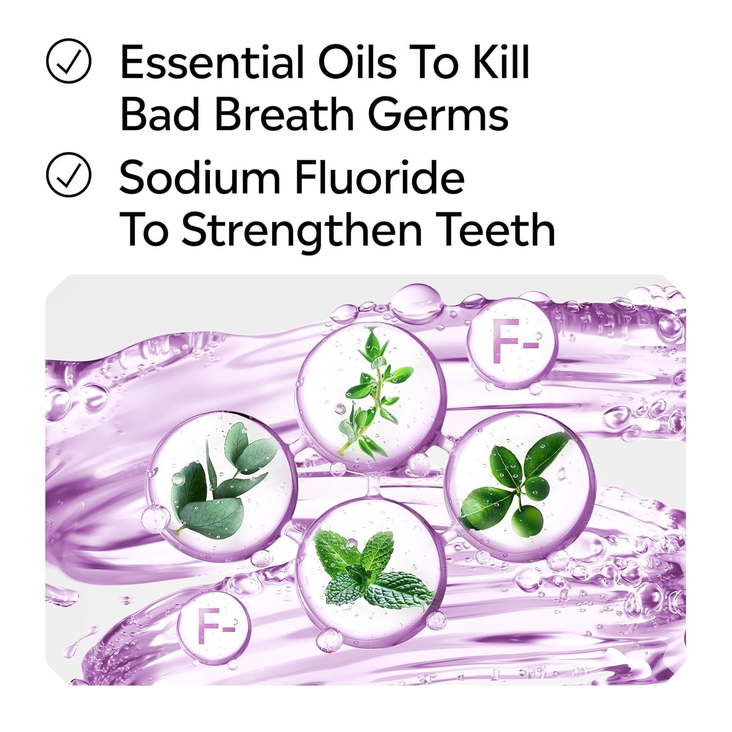 Communicates two distinct oral health benefits of the product: essential oils that kill bad breath germs and sodium fluoride that strengthens teeth, reassuring shoppers of comprehensive oral care.