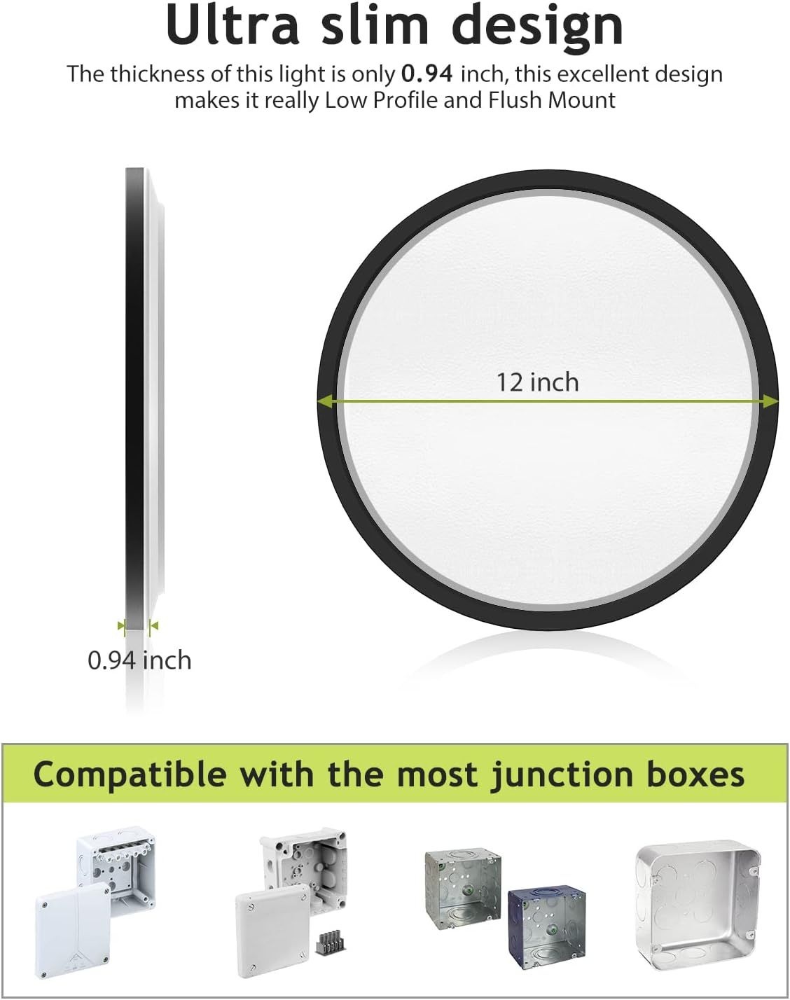 Communicates the product's compact physical dimensions (0.94 inch thickness, 12 inch diameter) to reassure shoppers it will fit flush in tight spaces and junction boxes. Shows the product is…