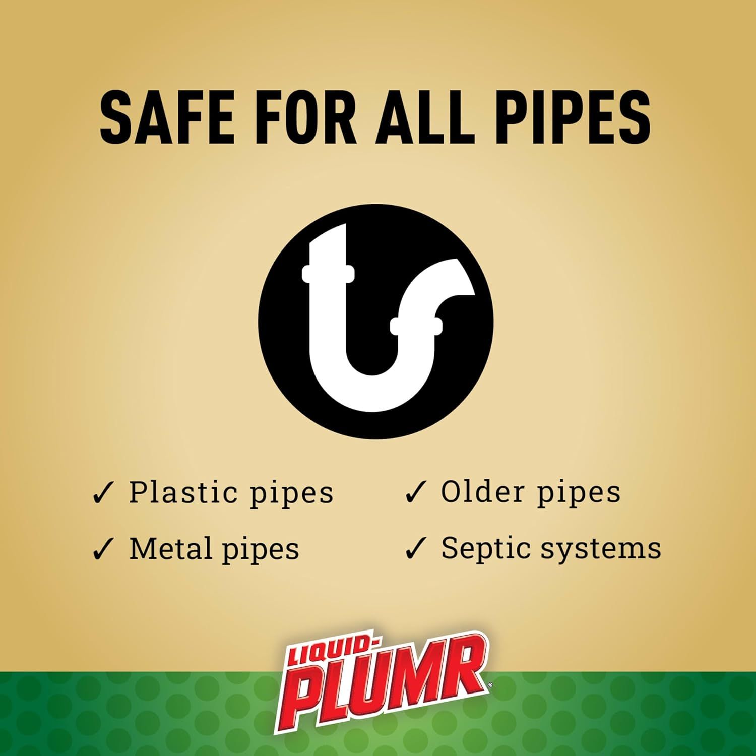 Reassures shoppers that the product is safe to use across all plumbing systems including plastic, metal, older pipes, and septic systems, reducing purchase hesitation. Demonstrates the product's…