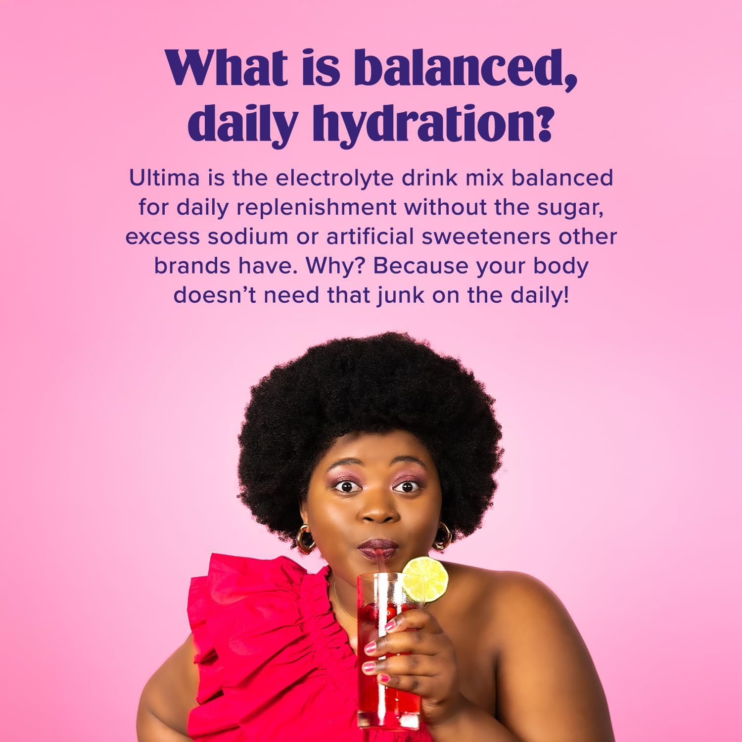 Communicates that Ultima is balanced for daily hydration without the unhealthy ingredients found in competing electrolyte drink brands, positioning it as a healthier alternative. Reinforces the core…